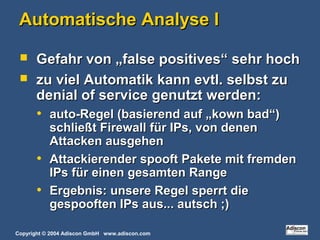Copyright © 2004 Adiscon GmbH www.adiscon.com
Automatische Analyse IAutomatische Analyse I
 Gefahr von „false positives“ sehr hochGefahr von „false positives“ sehr hoch
 zu viel Automatik kann evtl. selbst zuzu viel Automatik kann evtl. selbst zu
denial of service genutzt werden:denial of service genutzt werden:
• auto-Regel (basierend auf „kown bad“)auto-Regel (basierend auf „kown bad“)
schließt Firewall für IPs, von denenschließt Firewall für IPs, von denen
Attacken ausgehenAttacken ausgehen
• Attackierender spooft Pakete mit fremdenAttackierender spooft Pakete mit fremden
IPs für einen gesamten RangeIPs für einen gesamten Range
• Ergebnis: unsere Regel sperrt dieErgebnis: unsere Regel sperrt die
gespooften IPs aus... autsch ;)gespooften IPs aus... autsch ;)
 