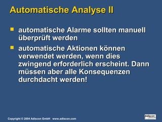 Copyright © 2004 Adiscon GmbH www.adiscon.com
Automatische Analyse IIAutomatische Analyse II
 automatische Alarme sollten manuellautomatische Alarme sollten manuell
überprüft werdenüberprüft werden
 automatische Aktionen könnenautomatische Aktionen können
verwendet werden, wenn diesverwendet werden, wenn dies
zwingend erforderlich erscheint. Dannzwingend erforderlich erscheint. Dann
müssen aber alle Konsequenzenmüssen aber alle Konsequenzen
durchdacht werden!durchdacht werden!
 