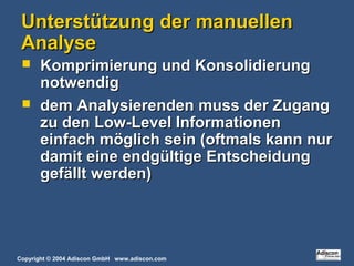 Copyright © 2004 Adiscon GmbH www.adiscon.com
Unterstützung der manuellenUnterstützung der manuellen
AnalyseAnalyse
 Komprimierung und KonsolidierungKomprimierung und Konsolidierung
notwendignotwendig
 dem Analysierenden muss der Zugangdem Analysierenden muss der Zugang
zu den Low-Level Informationenzu den Low-Level Informationen
einfach möglich sein (oftmals kann nureinfach möglich sein (oftmals kann nur
damit eine endgültige Entscheidungdamit eine endgültige Entscheidung
gefällt werden)gefällt werden)
 