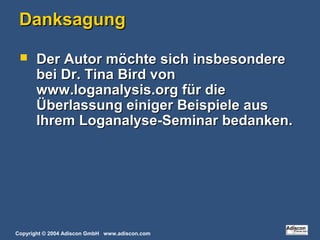 Copyright © 2004 Adiscon GmbH www.adiscon.com
DanksagungDanksagung
 Der Autor möchte sich insbesondereDer Autor möchte sich insbesondere
bei Dr. Tina Bird vonbei Dr. Tina Bird von
www.loganalysis.org für diewww.loganalysis.org für die
Überlassung einiger Beispiele ausÜberlassung einiger Beispiele aus
Ihrem Loganalyse-Seminar bedanken.Ihrem Loganalyse-Seminar bedanken.
 