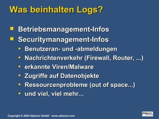 Copyright © 2004 Adiscon GmbH www.adiscon.com
Was beinhalten Logs?Was beinhalten Logs?
 Betriebsmanagement-InfosBetriebsmanagement-Infos
 Securitymanagement-InfosSecuritymanagement-Infos
• Benutzeran- und -abmeldungenBenutzeran- und -abmeldungen
• Nachrichtenverkehr (Firewall, Router, ...)Nachrichtenverkehr (Firewall, Router, ...)
• erkannte Viren/Malwareerkannte Viren/Malware
• Zugriffe auf DatenobjekteZugriffe auf Datenobjekte
• Ressourcenprobleme (out of space...)Ressourcenprobleme (out of space...)
• und viel, viel mehr...und viel, viel mehr...
 