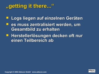 Copyright © 2004 Adiscon GmbH www.adiscon.com
„„getting it there...“getting it there...“
 Logs liegen auf einzelnen GerätenLogs liegen auf einzelnen Geräten
 es muss zentralisiert werden, umes muss zentralisiert werden, um
Gesamtbild zu erhaltenGesamtbild zu erhalten
 Herstellerlösungen decken oft nurHerstellerlösungen decken oft nur
einen Teilbereich abeinen Teilbereich ab
 