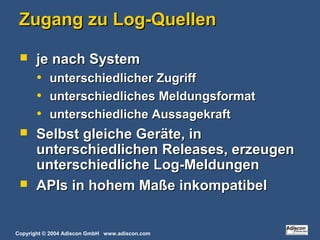 Copyright © 2004 Adiscon GmbH www.adiscon.com
Zugang zu Log-QuellenZugang zu Log-Quellen
 je nach Systemje nach System
• unterschiedlicher Zugriffunterschiedlicher Zugriff
• unterschiedliches Meldungsformatunterschiedliches Meldungsformat
• unterschiedliche Aussagekraftunterschiedliche Aussagekraft
 Selbst gleiche Geräte, inSelbst gleiche Geräte, in
unterschiedlichen Releases, erzeugenunterschiedlichen Releases, erzeugen
unterschiedliche Log-Meldungenunterschiedliche Log-Meldungen
 APIs in hohem Maße inkompatibelAPIs in hohem Maße inkompatibel
 