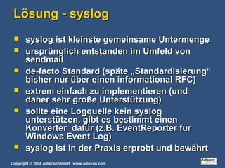 Copyright © 2004 Adiscon GmbH www.adiscon.com
Lösung - syslogLösung - syslog
 syslog ist kleinste gemeinsame Untermengesyslog ist kleinste gemeinsame Untermenge
 ursprünglich entstanden im Umfeld vonursprünglich entstanden im Umfeld von
sendmailsendmail
 de-facto Standard (späte „Standardisierung“de-facto Standard (späte „Standardisierung“
bisher nur über einen informational RFC)bisher nur über einen informational RFC)
 extrem einfach zu implementieren (undextrem einfach zu implementieren (und
daher sehr große Unterstützung)daher sehr große Unterstützung)
 sollte eine Logquelle kein syslogsollte eine Logquelle kein syslog
unterstützen, gibt es bestimmt einenunterstützen, gibt es bestimmt einen
Konverter dafür (z.B. EventReporter fürKonverter dafür (z.B. EventReporter für
Windows Event Log)Windows Event Log)
 syslog ist in der Praxis erprobt und bewährtsyslog ist in der Praxis erprobt und bewährt
 