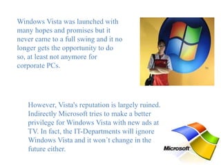 Windows Vista was launched with
many hopes and promises but it
never came to a full swing and it no
longer gets the opportunity to do
so, at least not anymore for
corporate PCs.
However, Vista's reputation is largely ruined.
Indirectly Microsoft tries to make a better
privilege for Windows Vista with new ads at
TV. In fact, the IT-Departments will ignore
Windows Vista and it won´t change in the
future either.