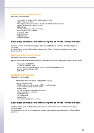 Windows Vista Home Premium
Requisitos recomendados

        Processador de 1 GHz 32-bit (x86) ou 64-bit (x64)
        1 GB de memória RAM
        Disco rígido com capacidade de 40 GB com 15 GB de espaço livre
        Suporte ao Microsoft DirectX 9 com:
        WDDM Driver
        128 MB memória de video (minimo)
        Pixel Shader 2.0 in hardware
        32 bits per pixel
        DVD-ROM drive
        Saída de Áudio
        Acesso à internet


Requisitos adicionais de hardware para as novas funcionalidades

Placa de sintonia de TV necessária para a funcionalidade de TV (controle remoto compatível
opcional);
Windows Tablet e Touch Technology requerem um Tablet PC ou uma tela sensível ao toque
(touch screen)


Windows Vista Home Premium
Requisitos mínimos recomendados

Algumas funcionalidades do sistema operacional podem não funcionar nas configurações mínimas listadas abaixo.


        Processador de 800 MHz
        512 MB de memória RAM
        Disco rígido com capacidade de 20 GB com 15 GB de espaço livre
        Suporte a gráficos Super VGA
        DVD-ROM


Windows Vista Business
Requisitos recomendados

       Processador de 1 GHz 32-bit (x86) or 64-bit (x64)
       1 GB de memória RAM
        40 GB hard drive with at least 15 GB of available space
        Support for DirectX 9 graphics with:
        WDDM Driver
        128 MB of graphics memory (minimum)
        Pixel Shader 2.0 in hardware
        32 bits per pixel
        DVD-ROM drive
        Audio Output
        Internet access (fees may apply)

Requisitos adicionais de hardware para as novas funcionalidades

Windows Tablet e Touch Technology requerem um Tablet PC ou uma tela sensível ao toque
(touch screen)
Os requisitos reais e a funcionalidade do produto podem variar, dependendo da configuração do
sistema.




                                                                                                            10
 