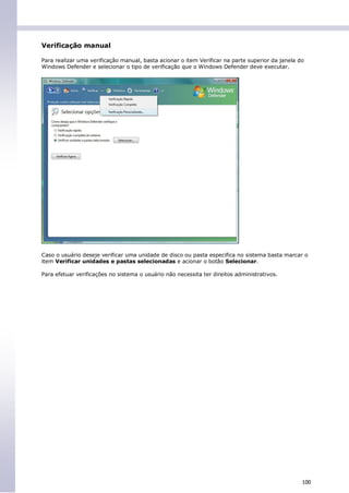 Verificação manual

Para realizar uma verificação manual, basta acionar o item Verificar na parte superior da janela do
Windows Defender e selecionar o tipo de verificação que o Windows Defender deve executar.




Caso o usuário deseje verificar uma unidade de disco ou pasta especifica no sistema basta marcar o
item Verificar unidades e pastas selecionadas e acionar o botão Selecionar.

Para efetuar verificações no sistema o usuário não necessita ter direitos administrativos.




                                                                                                  100
 