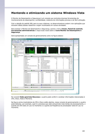Mantendo e otimizando um sistema Windows Vista
O Monitor de Desempenho e Segurança é um console que centraliza diversas ferramentas de
monitoramento de desempenho, confiabilidade, coletores de informações precisos e de fácil utilização.

Com a adoção do padrão XML para os seus coletores, os desenvolvedores podem criar aplicações que
extraiam dados desses relatórios e sejam reutilizados em outras atividades.

Para acessar o Monitor de Desempenho e Segurança, acione o menu Iniciar, Painel de controle,
Ferramentas administrativas e clique duas vezes sobre o ícone Monitor de Desempenho e
Segurança.

Será apresentada um console de gerenciamento como na figura abaixo:




No console Visão geral dos Recursos o usuário pode conferir e analisar informações relacionadas à
CPU, Disco, Rede e Memória.

Na figura acima mostradores da CPU e Disco estão abertos, nesse console de gerenciamento o usuário
pode detectar, por exemplo, qual é o processo que está consumindo mais tempo de processamento, o
quando de CPU está um uso no momento e o quanto da freqüência do processador está em uso no
momento.




                                                                                                103
 