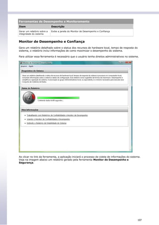 Ferramentas de Desempenho e Monitoramento
Item                         Descrição
Gerar um relatório sobre a   Exibe a janela do Monitor de Desempenho e Confiança
integridade do sistema


Monitor de Desempenho e Confiança
Gera um relatório detalhado sobre o status dos recursos de hardware local, tempo de resposta do
sistema, o relatório inclui informações de como maximizar o desempenho do sistema.

Para utilizar essa ferramenta é necessário que o usuário tenha direitos administrativos no sistema.




Ao clicar no link da ferramenta, a aplicação iniciará o processo de coleta de informações do sistema.
Veja na imagem abaixo um relatório gerado pela ferramenta Monitor de Desempenho e
Segurança.




                                                                                                  107
 