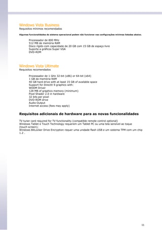 Windows Vista Business
Requisitos mínimos recomendados

Algumas funcionalidades do sistema operacional podem não funcionar nas configurações mínimas listadas abaixo.


        Processador de 800 MHz
        512 MB de memória RAM
        Disco rígido com capacidade de 20 GB com 15 GB de espaço livre
        Suporte a gráficos Super VGA
        DVD-ROM




Windows Vista Ultimate
Requisitos recomendados

        Processador de 1 GHz 32-bit (x86) or 64-bit (x64)
        1 GB de memória RAM
        40 GB hard drive with at least 15 GB of available space
        Support for DirectX 9 graphics with:
        WDDM Driver
        128 MB of graphics memory (minimum)
        Pixel Shader 2.0 in hardware
        32 bits per pixel
        DVD-ROM drive
        Audio Output
        Internet access (fees may apply)


Requisitos adicionais de hardware para as novas funcionalidades

TV tuner card required for TV functionality (compatible remote control optional)
Windows Tablet e Touch Technology requerem um Tablet PC ou uma tela sensível ao toque
(touch screen);
Windows BitLocker Drive Encryption requer uma unidade flash USB e um sistema TPM com um chip
1.2 .




                                                                                                            11
 