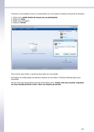 Transmitir uma anotação à tinta a um participante em uma sessão do Espaço de Reunião do Windows

1.   Clique com o botão direito do mouse em um participante.
2.   Clique em Tinta.
3.   Digite uma mensagem.
4.   Clique em Enviar.




Para concluir essa tarefa, o usuário já deve estar em uma sessão.

Ao finalizar as configurações do aplicativo Pessoas ao meu Redor o Windows Meeting Space será
executado.

Na tela inicial são apresentadas algumas informações como: Iniciar uma nova reunião, Ingressar
em uma reunião próxima a mim e Abrir um arquivo de convite.




                                                                                                116
 