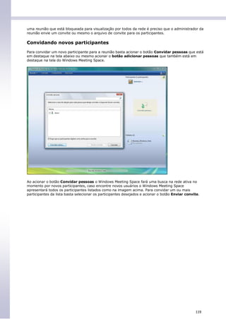 uma reunião que está bloqueada para visualização por todos da rede é preciso que o administrador da
reunião envie um convite ou mesmo o arquivo de convite para os participantes.

Convidando novos participantes
Para convidar um novo participante para a reunião basta acionar o botão Convidar pessoas que está
em destaque na tela abaixo ou mesmo acionar o botão adicionar pessoas que também está em
destaque na tela do Windows Meeting Space.




Ao acionar o botão Convidar pessoas o Windows Meeting Space fará uma busca na rede ativa no
momento por novos participantes, caso encontre novos usuários o Windows Meeting Space
apresentará todos os participantes listados como na imagem acima. Para convidar um ou mais
participantes da lista basta selecionar os participantes desejados e acionar o botão Enviar convite.




                                                                                                 119
 
