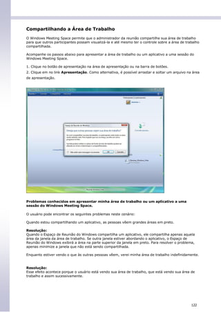 Compartilhando a Área de Trabalho
O Windows Meeting Space permite que o administrador da reunião compartilhe sua área de trabalho
para que outros participantes possam visualizá-la e até mesmo ter o controle sobre a área de trabalho
compartilhada.

Acompanhe os passos abaixo para apresentar a área de trabalho ou um aplicativo a uma sessão do
Windows Meeting Space.

1. Clique no botão de apresentação na área de apresentação ou na barra de botões.
2. Clique em no link Apresentação. Como alternativa, é possível arrastar e soltar um arquivo na área
de apresentação.




Problemas conhecidos em apresentar minha área de trabalho ou um aplicativo a uma
sessão do Windows Meeting Space.

O usuário pode encontrar os seguintes problemas neste cenário:

Quando estou compartilhando um aplicativo, as pessoas vêem grandes áreas em preto.

Resolução:
Quando o Espaço de Reunião do Windows compartilha um aplicativo, ele compartilha apenas aquela
área da janela da área de trabalho. Se outra janela estiver abordando o aplicativo, o Espaço de
Reunião do Windows exibirá a área na parte superior da janela em preto. Para resolver o problema,
apenas minimize a janela que não está sendo compartilhada.

Enquanto estiver vendo o que às outras pessoas vêem, verei minha área de trabalho indefinidamente.


Resolução:
Esse efeito acontece porque o usuário está vendo sua área de trabalho, que está vendo sua área de
trabalho e assim sucessivamente.




                                                                                                122
 