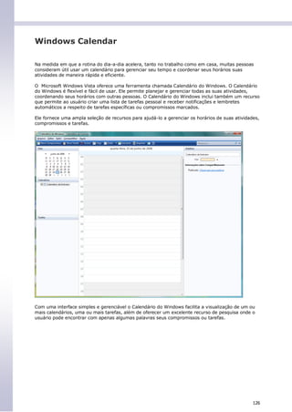 Windows Calendar

Na medida em que a rotina do dia-a-dia acelera, tanto no trabalho como em casa, muitas pessoas
consideram útil usar um calendário para gerenciar seu tempo e coordenar seus horários suas
atividades de maneira rápida e eficiente.

O Microsoft Windows Vista oferece uma ferramenta chamada Calendário do Windows. O Calendário
do Windows é flexível e fácil de usar. Ele permite planejar e gerenciar todas as suas atividades,
coordenando seus horários com outras pessoas. O Calendário do Windows inclui também um recurso
que permite ao usuário criar uma lista de tarefas pessoal e receber notificações e lembretes
automáticos a respeito de tarefas específicas ou compromissos marcados.

Ele fornece uma ampla seleção de recursos para ajudá-lo a gerenciar os horários de suas atividades,
compromissos e tarefas.




Com uma interface simples e gerenciável o Calendário do Windows facilita a visualização de um ou
mais calendários, uma ou mais tarefas, além de oferecer um excelente recurso de pesquisa onde o
usuário pode encontrar com apenas algumas palavras seus compromissos ou tarefas.




                                                                                                126
 