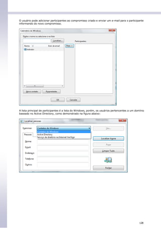 O usuário pode adicionar participantes ao compromisso criado e enviar um e-mail para o participante
informando do novo compromisso.




A lista principal de participantes é a lista do Windows, porém, os usuários pertencentes a um domínio
baseado no Active Directory, como demonstrado na figura abaixo:




                                                                                                 128
 