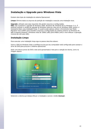 Instalação e Upgrade para Windows Vista

Existem dois tipos de instalação do sistema Operacional:

Limpa: Elimina todos os arquivos da partição de instalação e executa uma instalação nova.

Upgrade: utilizado caso seja requerido não perder arquivos e configurações.
Obs: não é possível o upgrade de Windows 2000, Windows 98, Windows 95 ou Windows 3.11. É
possível comprar a versão de upgrade do Windows Vista por meio de um Windows 2000, porém, é
necessário fazer uma instalação limpa. O usuário pode apenas utilizar a ferramenta User State
Migration Tool (USMT) para transferir arquivos e configurações do sistema anterior ao Windows XP.
Não é possível atualizar o Windows Vista de 32Bits (x86) para 64Bits (x64) e nem efetuar a operação
inversa (de x64 para x86).

Instalação Limpa
Para executar uma instalação limpa siga os passos descritos abaixo:

Insira o DVD do Windows Vista e certifique-se de que seu computador está configurado para acessar o
drive de DVD para procurar o sistema operacional.

Após uma leitura previa do DVD a tela será apresentada à tela para a seleção de idioma, como na
imagem abaixo:




Selecione o idioma que deseja efetuar a instalação e acione o botão Avançar.




                                                                                                  13
 