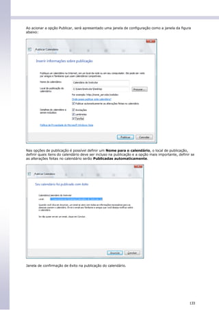 Ao acionar a opção Publicar, será apresentado uma janela de configuração como a janela da figura
abaixo:




Nas opções de publicação é possível definir um Nome para o calendário, o local de publicação,
definir quais itens do calendário deve ser incluso na publicação e a opção mais importante, definir se
as alterações feitas no calendário serão Publicadas automaticamente.




Janela de confirmação de êxito na publicação do calendário.




                                                                                                   133
 