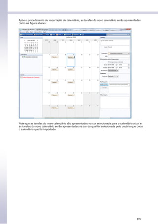 Após o procedimento de importação de calendário, as tarefas do novo calendário serão apresentadas
como na figura abaixo:




Note que as tarefas do novo calendário são apresentadas na cor selecionada para o calendário atual e
as tarefas do novo calendário serão apresentadas na cor da qual foi selecionada pelo usuário que criou
o calendário que foi importado.




                                                                                                 135
 