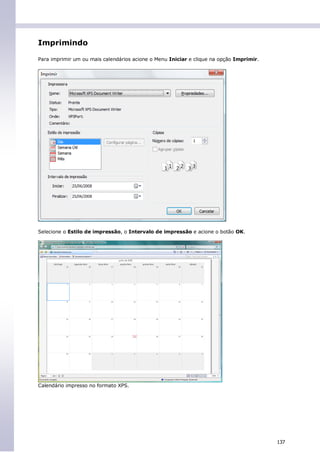 Imprimindo

Para imprimir um ou mais calendários acione o Menu Iniciar e clique na opção Imprimir.




Selecione o Estilo de impressão, o Intervalo de impressão e acione o botão OK.




Calendário impresso no formato XPS.




                                                                                         137
 