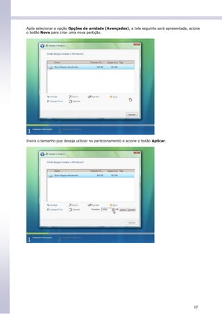 Após selecionar a opção Opções de unidade (Avançadas), a tela seguinte será apresentada, acione
o botão Novo para criar uma nova partição.




Insira o tamanho que deseja utilizar no particionamento e acione o botão Aplicar.




                                                                                           17
 