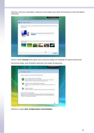 Informe o nome do computador e selecione uma imagem para plano de fundo para a área de trabalho
(opcional).




Acione o botão Avançar para passar para o próximo estágio da instalação do sistema operacional.

Na próxima etapa, será necessário selecionar uma opção de segurança.




Selecione a opção Usar configurações recomendadas.




                                                                                                  22
 