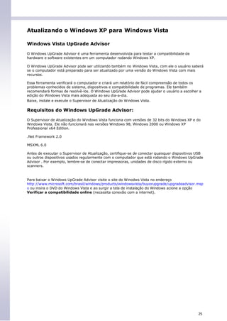 Atualizando o Windows XP para Windows Vista

Windows Vista UpGrade Advisor

O Windows UpGrade Advisor é uma ferramenta desenvolvida para testar a compatibilidade de
hardware e software existentes em um computador rodando Windows XP.

O Windows UpGrade Advisor pode ser utilizando também no Windows Vista, com ele o usuário saberá
se o computador está preparado para ser atualizado por uma versão do Windows Vista com mais
recursos.

Essa ferramenta verificará o computador e criará um relatório de fácil compreensão de todos os
problemas conhecidos de sistema, dispositivos e compatibilidade de programas. Ele também
recomendará formas de resolvê-los. O Windows UpGrade Advisor pode ajudar o usuário a escolher a
edição do Windows Vista mais adequada ao seu dia-a-dia.
Baixe, instale e execute o Supervisor de Atualização do Windows Vista.

Requisitos do Windows UpGrade Advisor:

O Supervisor de Atualização do Windows Vista funciona com versões de 32 bits do Windows XP e do
Windows Vista. Ele não funcionará nas versões Windows 98, Windows 2000 ou Windows XP
Professional x64 Edition.

.Net Framework 2.0

MSXML 6.0

Antes de executar o Supervisor de Atualização, certifique-se de conectar quaisquer dispositivos USB
ou outros dispositivos usados regularmente com o computador que está rodando o Windows UpGrade
Advisor . Por exemplo, lembre-se de conectar impressoras, unidades de disco rígido externo ou
scanners.



Para baixar o Windows UpGrade Advisor visite o site do Winodws Vista no endereço
http://www.microsoft.com/brasil/windows/products/windowsvista/buyorupgrade/upgradeadvisor.msp
x ou insira o DVD do Windows Vista e ao surgir a tela de instalação do Windows acione a opção
Verificar a compatibilidade online (necessita conexão com a internet).




                                                                                                25
 