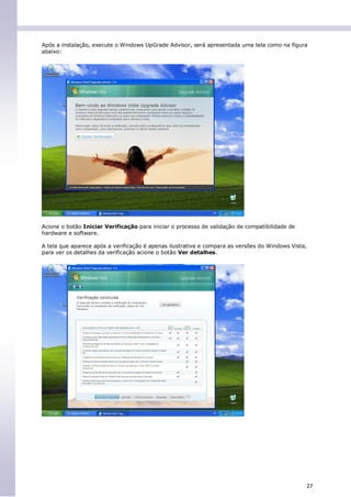 Após a instalação, execute o Windows UpGrade Advisor, será apresentada uma tela como na figura
abaixo:




Acione o botão Iniciar Verificação para iniciar o processo de validação de compatibilidade de
hardware e software.

A tela que aparece após a verificação é apenas ilustrativa e compara as versões do Windows Vista,
para ver os detalhes da verificação acione o botão Ver detalhes.




                                                                                                27
 