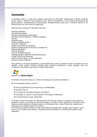 Conceito
O Windows Vista é o mais novo sistema operacional da Microsoft, pertencente à família Windows
Server 2008 o Windows Vista apresenta uma série de novidades e inclui diversas ferramentas de
gerenciamento, monitoramento, conectividade, entretenimento, conta com o Parental Control e foi
desenvolvido com foco total em segurança.

Algumas das novidades do Windows Vista são:

Windows Defender;
Firewall do Windows;
Pesquisa Instantânea (Indexação);
Windows Internet Explorer 7 (Modo protegido);
Flip 3D;
Windows Aero;
Windows Mobility Center;
Suporte a Tablet PC;
Espaço de Reunião do Windows;
Backup e Restauração de Windows Complete PC;
Backup Agendado;
Central de Rede;
Área de Trabalho Remota;
Criptografia da Unidade do Windows BitLocker;
Criador de DVD do Windows;
Windows Movie Maker em Alta Definição;
Network Access Protection;

Para atender as diversas demandas e necessidades dos usuários o Windows Vista foi dividido em seis
edições, sendo quatro versões voltadas para usuários domésticos e duas voltadas para fins
comerciais, veja abaixo quais são as versões disponiveis:




            Home Basic

O Windows Vista Home Basic é a oferta de entrada para usuários domésticos.

As funcionalidades basicas incluem:

  ● Avanços significativos em segurança e confiabilidade;
  ● Parental Control;
  ● A interface de utilização Windows Vista Basic;
  ● Inovações em buscas e organização de informação (Indexação);
  ● Funcionamento em rede melhorado.
O Windows Vista Home Basic foi desenhado para ser fácil de instalar e configurar, para ajudar as
pessoas a utilizar os seus PCs de uma forma segura e confiável, estar ligada com o mundo e como
todas as outras edições do Windows Vista, ser compatível com o maior número de dispositivos e
serviços que as pessoas utilizam e confiam.
Para todos que querem utilizar os seus computadores pessoais para navegar pela Internet, usar e-
mail ou criar e editar documentos, o Windows Vista Home Basic é o ambiente de trabalho mais
adequado.




                                                                                                   3
 