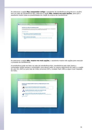 Ao selecionar a opção Meu computador antigo o assistente de transferência pergunta se o usuário
tem um cabo de transferência fácil, selecione a opção Não, mostre-me mais opções, para que o
assistente mostre todas as possibilidades de criação do arquivo de transferência.




Ao selecionar a opção Não, mostre-me mais opções, o assistente mostra três opções para executar
o processo de transferência.

A transferência pode ser feita via cabo de transferência fácil, transferência pela rede (tanto o
computador antigo quando o computador novo devem estar no mesmo seguimento de rede) e a opção
de usar CD, DVD ou outro tipo de mídia removível (HD’s, Unidade Flash USB ou algum local mapeado
da rede).




                                                                                             32
 