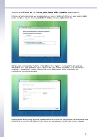 Selecione a opção Usar um CD, DVD ou outro tipo de mídia removível para prosseguir.

Selecione o local onde deseja que o assistente crie o arquivo de transferência, um local recomendado
para a criação do arquivo é uma unidade Flash USB ou um disco rígido removível.




O arquivo de exemplo dessa material será criado no disco rígido do computador local, caso seja
utilizando o disco local lembre-se copiar o arquivo em uma unidade Flash USB, disco removível ou
uma pasta compartilhada na rede, caso contrário não será possível aplicar os arquivos de
transferência no novo computador.




Para aumentar a segurança, adicione uma senha forte ao arquivo de transferência, recomenda-se uma
senha forte de no mínimo 8 dígitos, lembre-se de que o arquivo de transferência contem todas as




                                                                                                   33
 