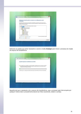 Selecione as pastas que achar necessário e acione o botão Avançar para iniciar o processo de criação
do arquivo de transferência.




Aguarde ate que o assistente crie o arquivo de transferência, caso o processo seja interrompido por
qualquer motivo todo o procedimento deverá ser feito novamente, desde o começo.




                                                                                                  35
 