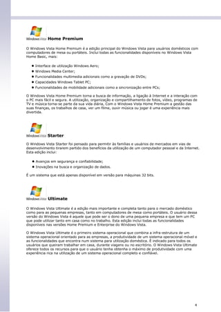 Home Premium

O Windows Vista Home Premium é a edição principal do Windows Vista para usuários domésticos com
computadores de mesa ou portáteis. Inclui todas as funcionalidades disponíveis no Windows Vista
Home Basic, mais:

   ● Interface de utilização Windows Aero;
   ● Windows Media Center;
   ● Funcionalidades multimedia adicionais como a gravação de DVDs;
   ● Capacidades Windows Tablet PC;
   ● Funcionalidades de mobilidade adicionais como a sincronização entre PCs;
O Windows Vista Home Premium torna a busca de informação, a ligação à Internet e a interação com
o PC mais fácil e segura. A utilização, organização e compartilhamento de fotos, vídeo, programas de
TV e música torna-se parte da sua vida diária, Com o Windows Vista Home Premium a gestão das
suas finanças, os trabalhos de casa, ver um filme, ouvir música ou jogar é uma experiência mais
divertida.




            Starter

O Windows Vista Starter foi pensado para permitir às famílias e usuários de mercados em vias de
desenvolvimento tirarem partido dos benefícios da utilização de um computador pessoal e da Internet.
Esta edição inclui:

   ● Avanços em segurança e confiabilidade;
   ● Inovações na busca e organização de dados.
É um sistema que está apenas disponível em versão para máquinas 32 bits.




            Ultimate

O Windows Vista Ultimate é a edição mais importante e completa tanto para o mercado doméstico
como para as pequenas empresas, tanto em computadores de mesa como portáteis. O usuário dessa
versão do Windows Vista é aquele que pode ser o dono de uma pequena empresa e que tem um PC
que pode utilizar tanto em casa como no trabalho. Esta edição inclui todas as funcionalidades
disponíveis nas versões Home Premium e Enterprise do Windows Vista.

O Windows Vista Ultimate é o primeiro sistema operacional que combina a infra-estrutura de um
sistema operacional orientado para as empresas, a produtividade de um sistema operacional móvel e
as funcionalidades que encontra num sistema para utilização doméstica. É indicado para todos os
usuários que queiram trabalhar em casa, durante viagens ou no escritório. O Windows Vista Ultimate
oferece todos os recursos para que o usuário tenha obtenha o máximo de produtividade com uma
experiência rica na utilização de um sistema operacional completo e confiável.




                                                                                                  4
 