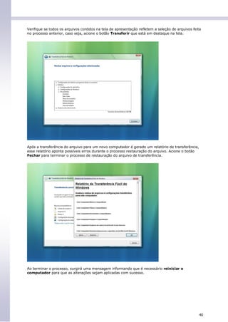 Verifique se todos os arquivos contidos na tela de apresentação refletem a seleção de arquivos feita
no processo anterior, caso seja, acione o botão Transferir que está em destaque na tela.




Após a transferência do arquivo para um novo computador é gerado um relatório de transferência,
esse relatório aponta possíveis erros durante o processo restauração do arquivo. Acione o botão
Fechar para terminar o processo de restauração do arquivo de transferência.




Ao terminar o processo, surgirá uma mensagem informando que é necessário reiniciar o
computador para que as alterações sejam aplicadas com sucesso.




                                                                                                   40
 