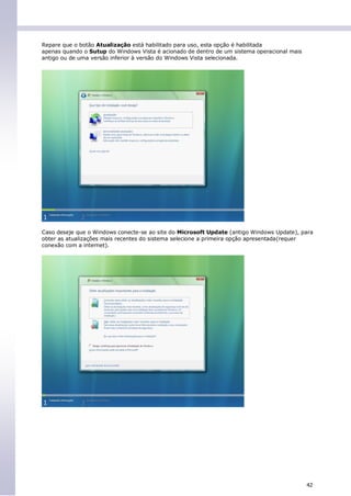 Repare que o botão Atualização está habilitado para uso, esta opção é habilitada
apenas quando o Sutup do Windows Vista é acionado de dentro de um sistema operacional mais
antigo ou de uma versão inferior à versão do Windows Vista selecionada.




Caso deseje que o Windows conecte-se ao site do Microsoft Update (antigo Windows Update), para
obter as atualizações mais recentes do sistema selecione a primeira opção apresentada(requer
conexão com a internet).




                                                                                             42
 