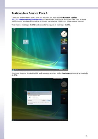 Instalando o Service Pack 1
Como dito anteriormente o SP1 pode ser instalado por meio do site Microsoft Update
(HTTP://www.microsoftupdate.com) ou pelo serviço de atualização do Winodws Vista, a figura
abaixo mostra a instalação completa, utilizando o arquivo de 550Mb com 36 pacotes de idiomas.

Para iniciar a instalação do SP1 basta executar o arquivo de instalação do SP1.




O controle de conta de usuário UAC será acionado, acione o botão Continuar para iniciar a instalação
do SP1.




                                                                                                46
 