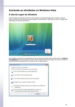 Iniciando as atividades no Windows Vista

A tela de Logon do Windows
A tela de logon do Windows Vista ficou mais intuitiva e de fácil utilização para o usuário. A tela de
logon do Windows Vista oferece diversas opções de acessibilidade, redefinição de senha e opções para
desativação do sistema operacional.




Para acessar as opções de acessibilidade da tela de logon do Windows Vista, basta acionar o botão de
Acessibilidade que está localizado na parte inferior esquerda da tela de logon. Ao acionar o botão de
Acessibilidade será apresentada uma janela como na figura abaixo:




                                                                                                 49
 