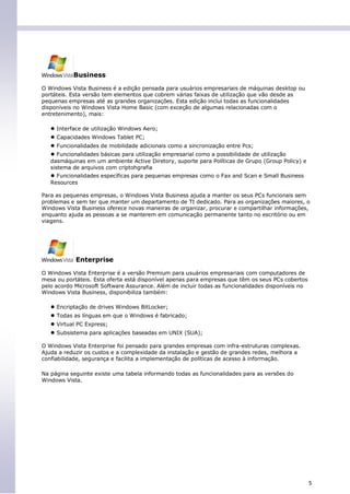 Business

O Windows Vista Business é a edição pensada para usuários empresariais de máquinas desktop ou
portáteis. Esta versão tem elementos que cobrem várias faixas de utilização que vão desde as
pequenas empresas até as grandes organizações. Esta edição inclui todas as funcionalidades
disponíveis no Windows Vista Home Basic (com exceção de algumas relacionadas com o
entretenimento), mais:

   ● Interface de utilização Windows Aero;
   ● Capacidades Windows Tablet PC;
   ● Funcionalidades de mobilidade adicionais como a sincronização entre Pcs;
   ● Funcionalidades básicas para utilização empresarial como a possibilidade de utilização
   dasmáquinas em um ambiente Active Diretory, suporte para Políticas de Grupo (Group Policy) e
   sistema de arquivos com criptohgrafia
   ● Funcionalidades específicas para pequenas empresas como o Fax and Scan e Small Business
   Resources

Para as pequenas empresas, o Windows Vista Business ajuda a manter os seus PCs funcionais sem
problemas e sem ter que manter um departamento de TI dedicado. Para as organizações maiores, o
Windows Vista Business oferece novas maneiras de organizar, procurar e compartilhar informações,
enquanto ajuda as pessoas a se manterem em comunicação permanente tanto no escritório ou em
viagens.




            Enterprise

O Windows Vista Enterprise é a versão Premium para usuários empresariais com computadores de
mesa ou portáteis. Esta oferta está disponível apenas para empresas que têm os seus PCs cobertos
pelo acordo Microsoft Software Assurance. Além de incluir todas as funcionalidades disponíveis no
Windows Vista Business, disponibiliza também:

   ● Encriptação de drives Windows BitLocker;
   ● Todas as línguas em que o Windows é fabricado;
   ● Virtual PC Express;
   ● Subsistema para aplicações baseadas em UNIX (SUA);
O Windows Vista Enterprise foi pensado para grandes empresas com infra-estruturas complexas.
Ajuda a reduzir os custos e a complexidade da instalação e gestão de grandes redes, melhora a
confiabilidade, segurança e facilita a implementação de políticas de acesso à informação.

Na página seguinte existe uma tabela informando todas as funcionalidades para as versões do
Windows Vista.




                                                                                                    5
 