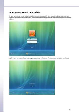 Alterando a senha do usuário
O criar uma conta no computador o administrador pode decidir se o usuário terá que alterar a sua
senha quando ele tentar efetuar sua primeira autenticação no sistema, como demonstrado na imagem
abaixo.




Após inserir a nova senha o usuário passa a utilizar o Windows Vista com sua senha personalizada.




                                                                                                50
 
