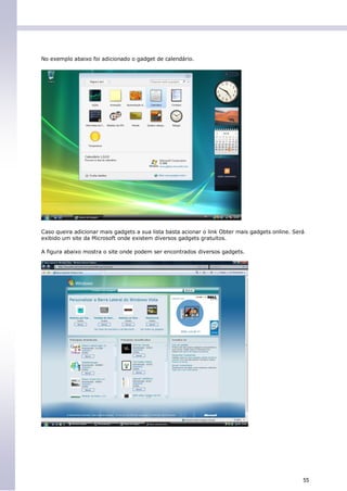 No exemplo abaixo foi adicionado o gadget de calendário.




Caso queira adicionar mais gadgets a sua lista basta acionar o link Obter mais gadgets online. Será
exibido um site da Microsoft onde existem diversos gadgets gratuitos.

A figura abaixo mostra o site onde podem ser encontrados diversos gadgets.




                                                                                                  55
 