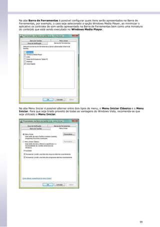 Na aba Barra de Ferramentas é possível configurar quais itens serão apresentados na Barra de
Ferramentas, por exemplo, o caso seja selecionado a opção Windows Media Player, ao minimizar o
aplicativo os controles de som serão apresentado na Barra de Ferramentas bem como uma miniatura
do conteúdo que está sendo executado no Windows Media Player.




Na aba Menu Iniciar é possível alternar entre dois tipos de menu, o Menu Iniciar Clássico e o Menu
Iniciar. Para que seja tirado proveito de todas as vantagens do Windows Vista, recomenda-se que
seja utilizado o Menu Iniciar.




                                                                                              59
 