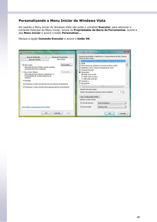 Personalizando o Menu Iniciar do Windows Vista
Por padrão o Menu Iniciar do Windows Vista não exibe o comando Executar, para adicionar o
comando Executar ao Menu Iniciar, acione as Propriedades da Barra de Ferramentas, acione a
aba Menu Iniciar e acione o botão Personalizar...

Marque a opção Comando Executar e acione o botão OK.




                                                                                             60
 