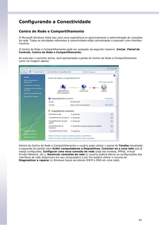 Configurando a Conectividade

Centro de Rede e Compartilhamento
O Microsoft Windows Vista traz uma nova experiência no gerenciamento e administração de conexões
de rede. Todas as atividades referentes à conectividade estão centralizadas e possuem uma interface
intuitiva.

O Centro de Rede e Compartilhamento pode ser acessado da seguinte maneira: Iniciar, Painel de
Controle, Centro de Rede e Compartilhamento.

Ao executar o caminho acima, será apresentada a janela do Centro de Rede e Compartilhamento
como na imagem abaixo:




Dentro do Centro de Rede e Compartilhamento o usuário pode utilizar o painel de Tarefas (localizado
a esquerda da janela) para Exibir computadores e Dispositivos, Conectar-se a uma rede que já
esteja configurada, Configurar uma nova conexão de rede (seja ela wireless, PPPoE, Virtual
Private Network, etc.), Gerenciar conexões de rede (o usuário poderá alterar as configurações das
interfaces de rede disponíveis em seu computador) e por fim poderá utilizar o recurso de
Diagnosticar e reparar (o Windows busca servidores DHCP e DNS em uma rede).




                                                                                                62
 