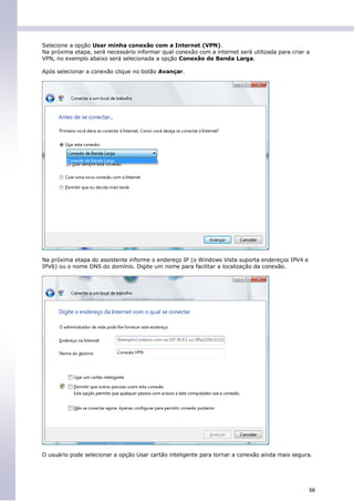 Selecione a opção Usar minha conexão com a Internet (VPN).
Na próxima etapa, será necessário informar qual conexão com a internet será utilizada para criar a
VPN, no exemplo abaixo será selecionada a opção Conexão de Banda Larga.

Após selecionar a conexão clique no botão Avançar.




Na próxima etapa do assistente informe o endereço IP (o Windows Vista suporta endereços IPV4 e
IPV6) ou o nome DNS do domínio. Digite um nome para facilitar a localização da conexão.




O usuário pode selecionar a opção Usar cartão inteligente para tornar a conexão ainda mais segura.




                                                                                                 66
 