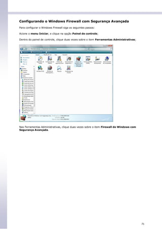 Configurando o Windows Firewall com Segurança Avançada
Para configurar o Windows Firewall siga os seguintes passos:

Acione o menu Iniciar, e clique na opção Painel de controle;

Dentro do painel de controle, clique duas vezes sobre o item Ferramentas Administrativas;




Nas Ferramentas Administrativas, clique duas vezes sobre o item Firewall do Windows com
Segurança Avançada.




                                                                                            71
 
