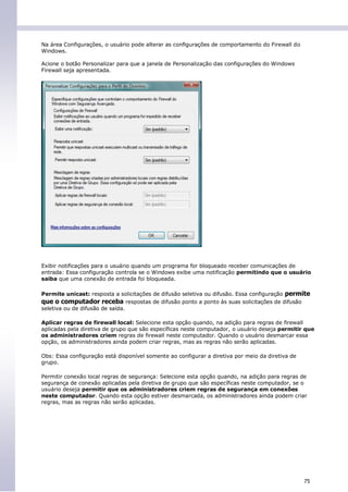Na área Configurações, o usuário pode alterar as configurações de comportamento do Firewall do
Windows.

Acione o botão Personalizar para que a janela de Personalização das configurações do Windows
Firewall seja apresentada.




Exibir notificações para o usuário quando um programa for bloqueado receber comunicações de
entrada: Essa configuração controla se o Windows exibe uma notificação permitindo que o usuário
saiba que uma conexão de entrada foi bloqueada.

Permite unicast: resposta a solicitações de difusão seletiva ou difusão. Essa configuração permite
que o computador receba respostas de difusão ponto a ponto às suas solicitações de difusão
seletiva ou de difusão de saída.

Aplicar regras de firewall local: Selecione esta opção quando, na adição para regras de firewall
aplicadas pela diretiva de grupo que são específicas neste computador, o usuário deseja permitir que
os administradores criem regras de firewall neste computador. Quando o usuário desmarcar essa
opção, os administradores ainda podem criar regras, mas as regras não serão aplicadas.

Obs: Essa configuração está disponível somente ao configurar a diretiva por meio da diretiva de
grupo.

Permitir conexão local regras de segurança: Selecione esta opção quando, na adição para regras de
segurança de conexão aplicadas pela diretiva de grupo que são específicas neste computador, se o
usuário deseja permitir que os administradores criem regras de segurança em conexões
neste computador. Quando esta opção estiver desmarcada, os administradores ainda podem criar
regras, mas as regras não serão aplicadas.




                                                                                                  75
 