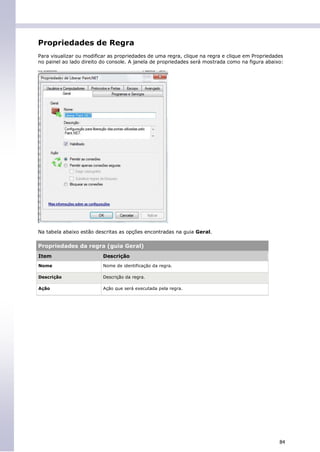 Propriedades de Regra
Para visualizar ou modificar as propriedades de uma regra, clique na regra e clique em Propriedades
no painel ao lado direito do console. A janela de propriedades será mostrada como na figura abaixo:




Na tabela abaixo estão descritas as opções encontradas na guia Geral.

Propriedades da regra (guia Geral)
Item                      Descrição
Nome                      Nome de identificação da regra.

Descrição                 Descrição da regra.

Ação                      Ação que será executada pela regra.




                                                                                                 84
 