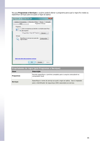 Na guia Programas e Serviços o usuário poderá alterar o programa para qual a regra foi criada ou
especificar serviços para os quais a regra se aplica.




Propriedades da regra (guia Programas e Serviços)
Item                     Descrição
                         Permite especificar o caminho completo para o arquivo executável no
Programas                computador local.


                         Especifique o nome do serviço ao qual a regra se aplica. Isso é mapeado
Serviços
                         para o identificador de segurança (SID) associados ao serviço.




                                                                                                   85
 