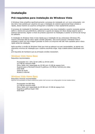 Instalação
Pré-requisitos para instalação do Windows Vista
O Windows Vista simplifica significativamente o processo de instalação em um novo computador. Um
dos itens mais pedidos por usuários era que a instalação do sistema operacional fosse simples e
rápida, dessa maneira os usuários começariam a trabalhar o mais rapidamente possível.

O processo de instalação foi facilitado, para executar uma nova instalação o usuário necessita apenas
definir o idioma de sua preferência, selecionar o quanto de espaço em disco deseja separar para o
sistema operacional, digitar a chave do produto (opcional na instalação) e aceitar os termos de licença
do software.

A instalação do Windows Vista é mais rápida que a instalação de seu antecessor (Windows XP),
mesmo utilizando 9Gb do disco rígido (versão Ultimate). Isso ocorre porque o Windows Vista é
instalado a partir de uma imagem gravada no DVD e os arquivos não são mais copiados para o disco
rígido antes da instalação.

Após escolher a versão do Windows Vista que mais se adequar as suas necessidades, se atente aos
requisitos mínimos de instalação que o sistema escolhido exige. Veja a tabela abaixo detalhada com
os
pré-requisitos de hardware que as principais versões necessitam.


Windows Vista Home Basic
Requisitos recomendados

         Processador de 1 GHz 32-bit (x86) ou 64-bit (x64)
         512 MB de memória RAM
         Disco rígido com capacidade de 20 GB com 15 GB de espaço livre
         Suporte para o Microsoft DirectX 9 gráficos e 32 MB de memória de vídeo
         DVD-ROM
         Saída de Audio
         Acesso à internet


Windows Vista Home Basic
Requisitos mínimos recomendados
Algumas funcionalidades do sistema operacional podem não funcionar nas configurações mínimas listadas abaixo.


         Processador de 800 MHz
         512 MB de memória RAM
         Disco rígido com capacidade de 20 GB com 15 GB de espaço livre
         Suporte a gráficos Super VGA
         DVD-ROM




                                                                                                                9
 