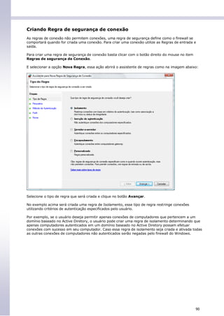 Criando Regra de segurança de conexão
As regras de conexão não permitem conexões, uma regra de segurança define como o firewall se
comportará quando for criada uma conexão. Para criar uma conexão utilize as Regras de entrada e
saída.

Para criar uma regra de segurança de conexão basta clicar com o botão direito do mouse no item
Regras de segurança de Conexão.

E selecionar a opção Nova Regra, essa ação abrirá o assistente de regras como na imagem abaixo:




Selecione o tipo de regra que será criada e clique no botão Avançar.

No exemplo acima será criada uma regra de Isolamento, esse tipo de regra restringe conexões
utilizando critérios de autenticação especificados pelo usuário.

Por exemplo, se o usuário deseja permitir apenas conexões de computadores que pertencem a um
domínio baseado no Active Diretory, o usuário pode criar uma regra de isolamento determinando que
apenas computadores autenticados em um domínio baseado no Active Diretory possam efetuar
conexões com sucesso em seu computador. Caso essa regra de isolamento seja criada e ativada todas
as outras conexões de computadores não autenticados serão negadas pelo firewall do Windows.




                                                                                                 90
 