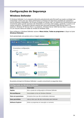 Configurações de Segurança
Windows Defender
O Windows Defender é um programa oferecido gratuitamente pela Microsoft que ajuda a proteger seu
computador contra pop-ups, baixa performance e ameaças de segurança causadas por spywares e
outros softwares indesejados. Ele fornece Proteção em tempo real, um sistema de monitoramento que
recomenda ações quando spywares são detectados e minimiza interrupções, ajudando o usuário a se
manter produtivo. O programa oferece suporte para Microsoft Windows 2000 Service Pack 4 ou
posterior, Windows XP Service Pack 2 ou posterior, Windows Server 2003 Service Pack 1 ou posterior
e é um recurso nativo em todas as versões do Wndows Vista.

Para configurar o Windows Defender acione o Menu iniciar, Todos os programas e clique no ícone
Windows Defender.

Será apresentada uma janela como a imagem abaixo:




Na janela principal do Windows Defender o usuário encontrará os seguintes itens:


Configuração do Windows Defender
Item                      Descrição
Opções                    Abre a janela de configuração do Windows Defender

MicrosoftSpynet           Comunidade on-line do Windows Defender

Itens em quarentena       Armazena itens que são considerados maliciosos

Itens permitidos          Lista os itens que não são monitorados pelo Defender

Software Explorer         Exibe os programas em execução no momento




                                                                                              94
 